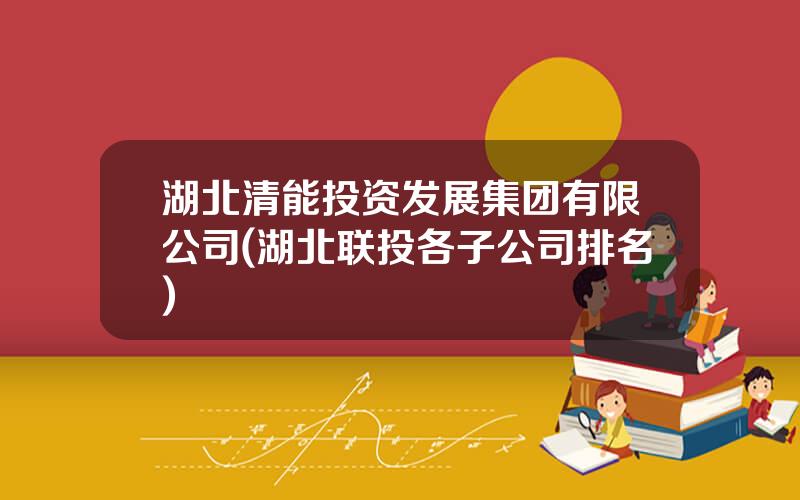 湖北清能投资发展集团有限公司(湖北联投各子公司排名)