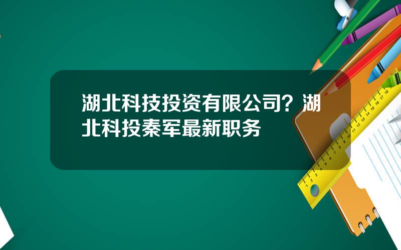湖北科技投资有限公司？湖北科投秦军最新职务