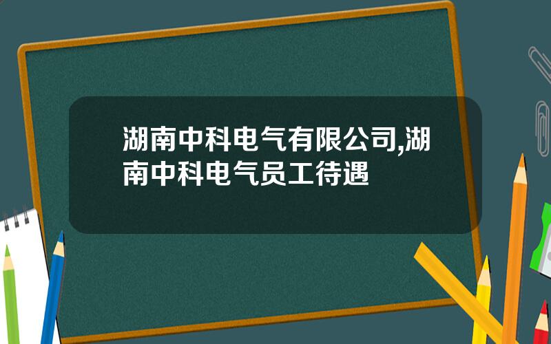 湖南中科电气有限公司,湖南中科电气员工待遇