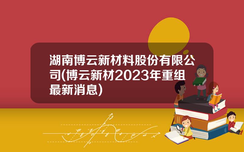 湖南博云新材料股份有限公司(博云新材2023年重组最新消息)