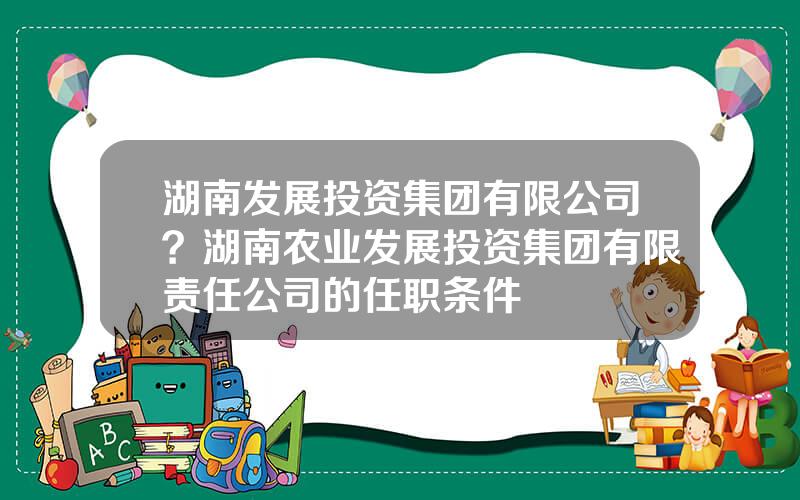湖南发展投资集团有限公司？湖南农业发展投资集团有限责任公司的任职条件
