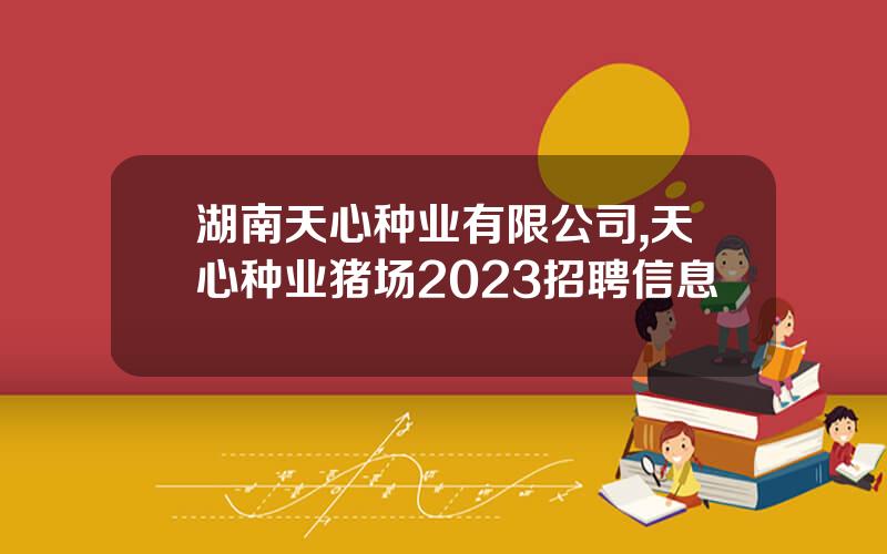 湖南天心种业有限公司,天心种业猪场2023招聘信息