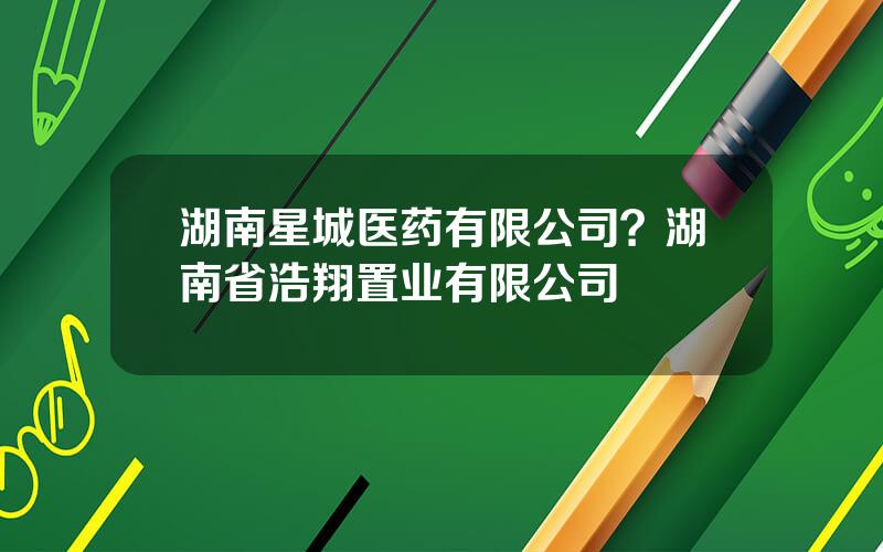 湖南星城医药有限公司？湖南省浩翔置业有限公司