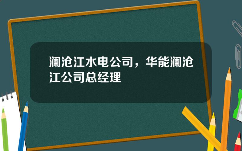 澜沧江水电公司，华能澜沧江公司总经理