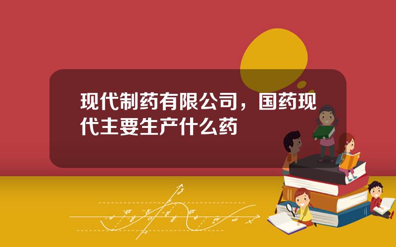 现代制药有限公司，国药现代主要生产什么药