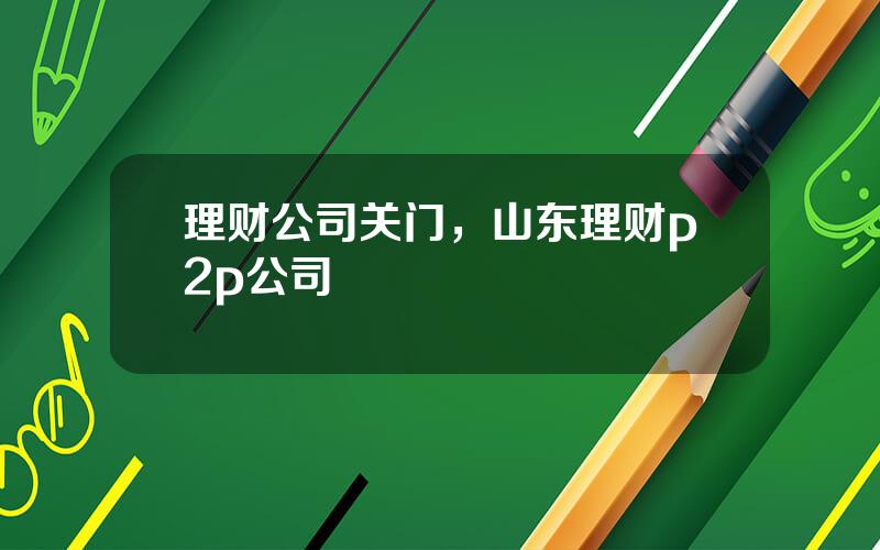 理财公司关门，山东理财p2p公司