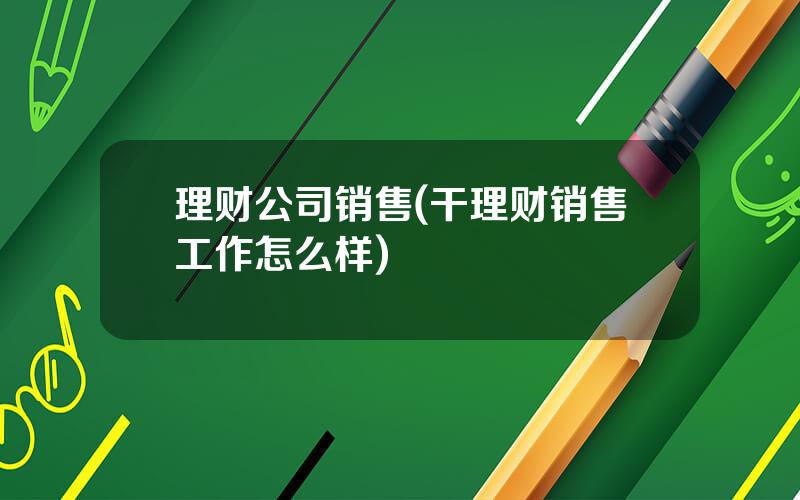 理财公司销售(干理财销售工作怎么样)