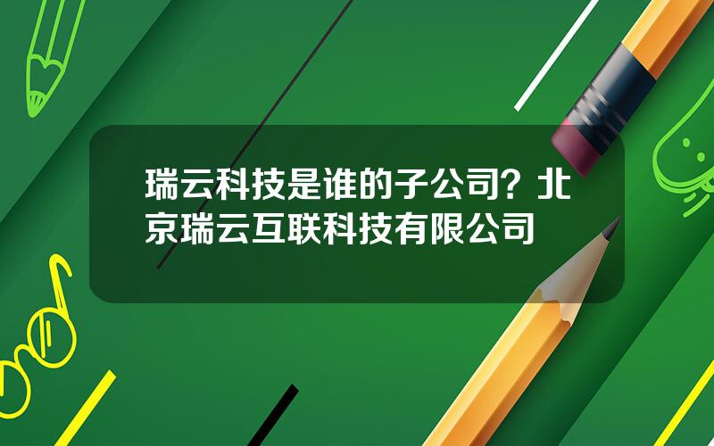 瑞云科技是谁的子公司？北京瑞云互联科技有限公司