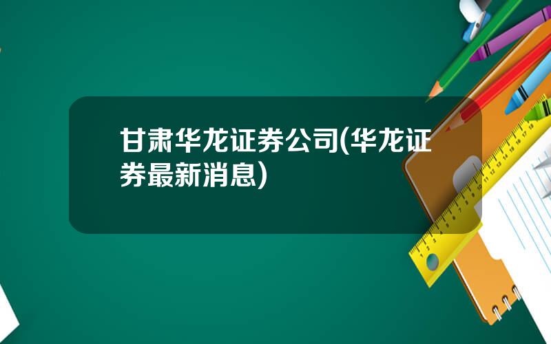 甘肃华龙证券公司(华龙证券最新消息)