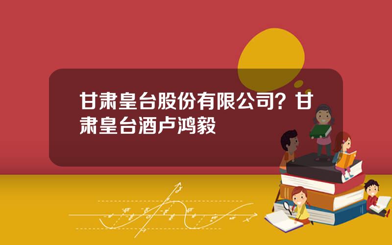 甘肃皇台股份有限公司？甘肃皇台酒卢鸿毅