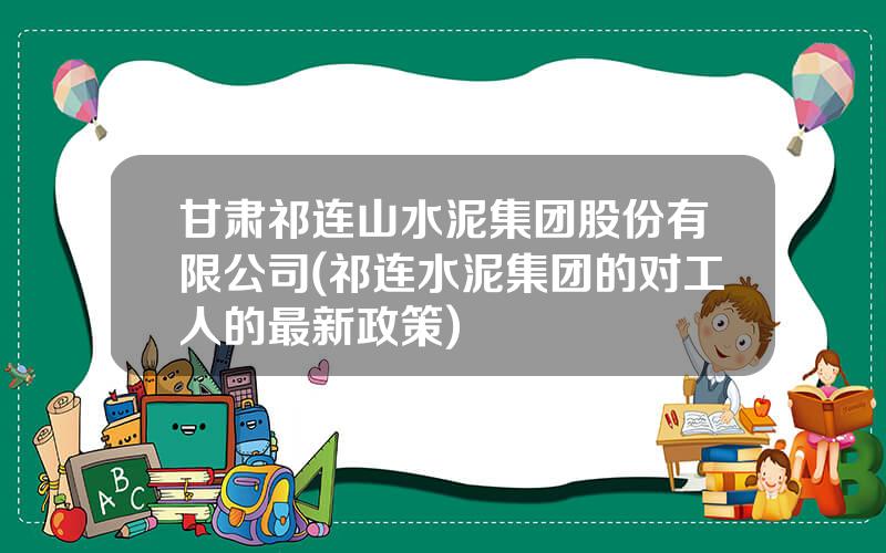 甘肃祁连山水泥集团股份有限公司(祁连水泥集团的对工人的最新政策)
