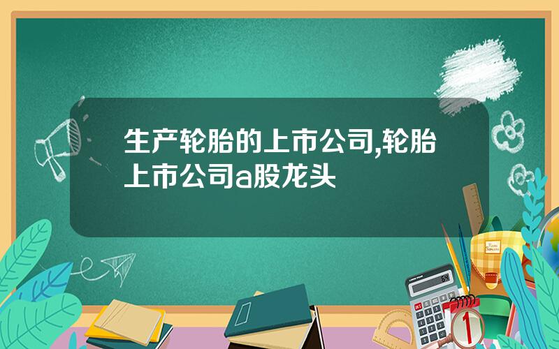 生产轮胎的上市公司,轮胎上市公司a股龙头