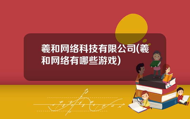 羲和网络科技有限公司(羲和网络有哪些游戏)