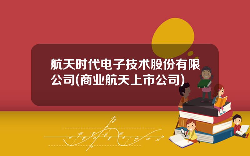 航天时代电子技术股份有限公司(商业航天上市公司)