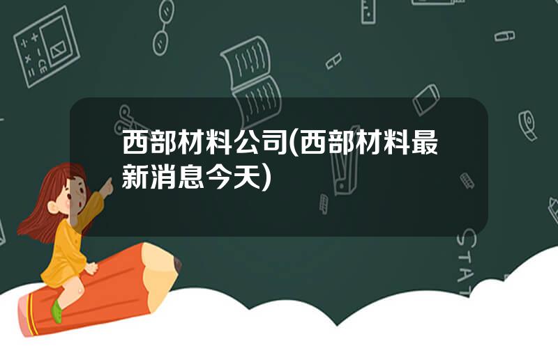 西部材料公司(西部材料最新消息今天)