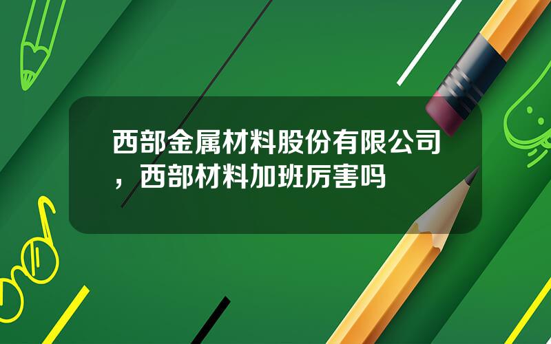 西部金属材料股份有限公司，西部材料加班厉害吗
