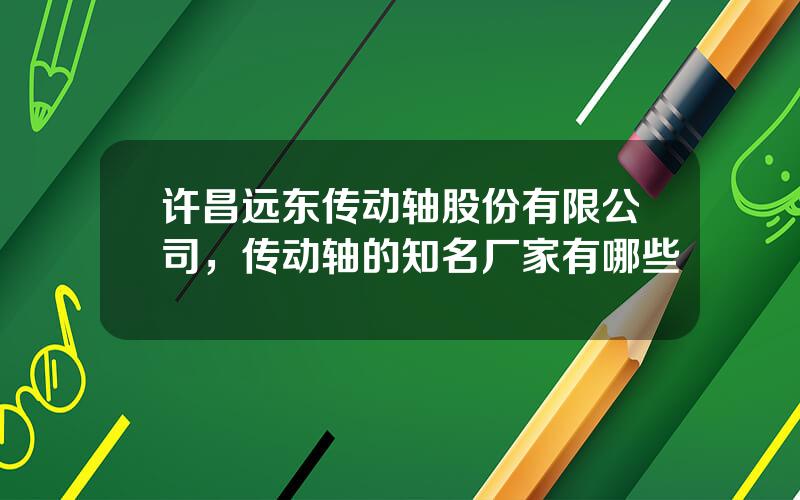 许昌远东传动轴股份有限公司，传动轴的知名厂家有哪些
