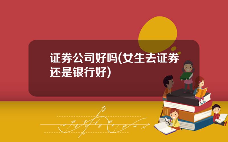 证券公司好吗(女生去证券还是银行好)