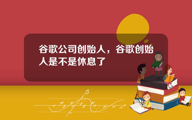 谷歌公司创始人，谷歌创始人是不是休息了
